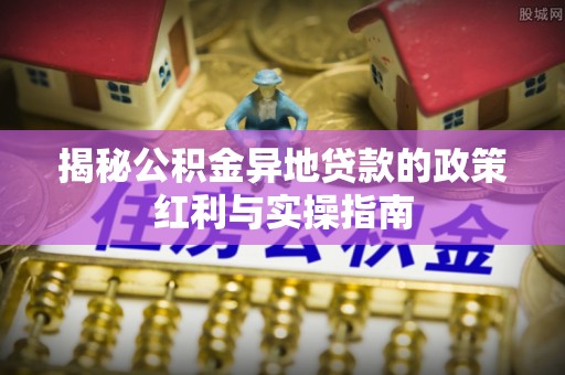竹溪揭秘公积金异地贷款的政策红利与实操指南