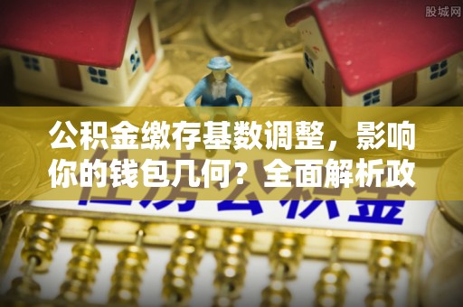 竹溪公积金缴存基数调整，影响你的钱包几何？全面解析政策与实际收益