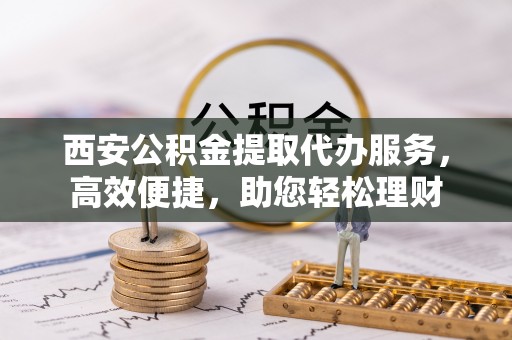 竹溪西安公积金提取代办服务，高效便捷，助您轻松理财