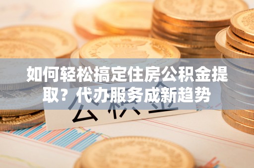 竹溪如何轻松搞定住房公积金提取？代办服务成新趋势