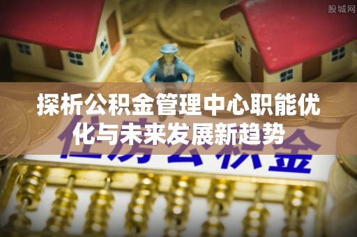 竹溪探析公积金管理中心职能优化与未来发展新趋势