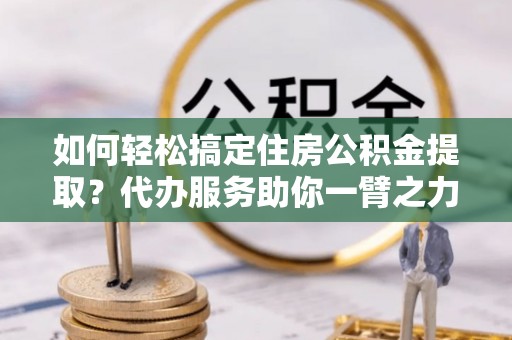 竹溪如何轻松搞定住房公积金提取？代办服务助你一臂之力
