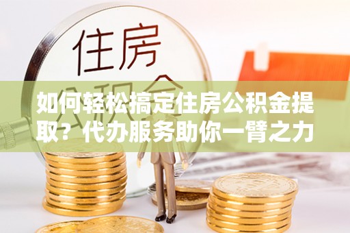 竹溪如何轻松搞定住房公积金提取？代办服务助你一臂之力