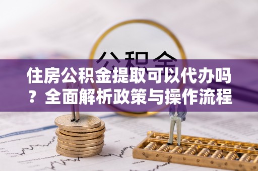 竹溪住房公积金提取可以代办吗？全面解析政策与操作流程