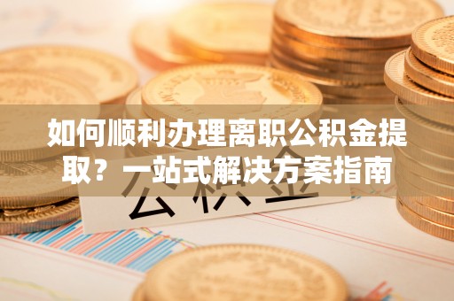 竹溪如何顺利办理离职公积金提取？一站式解决方案指南
