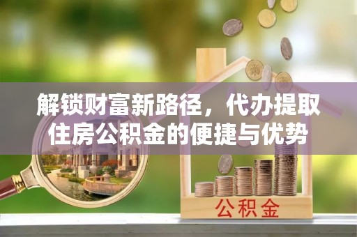 竹溪解锁财富新路径，代办提取住房公积金的便捷与优势