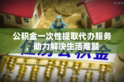 竹溪公积金一次性提取代办服务，助力解决生活难题