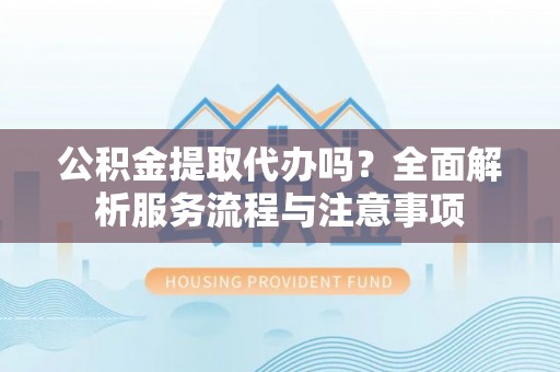 竹溪公积金提取代办吗？全面解析服务流程与注意事项
