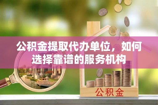 竹溪公积金提取代办单位，如何选择靠谱的服务机构