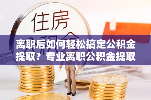 竹溪离职后如何轻松搞定公积金提取？专业离职公积金提取代办服务助你一臂之力