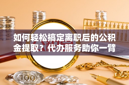 竹溪如何轻松搞定离职后的公积金提取？代办服务助你一臂之力