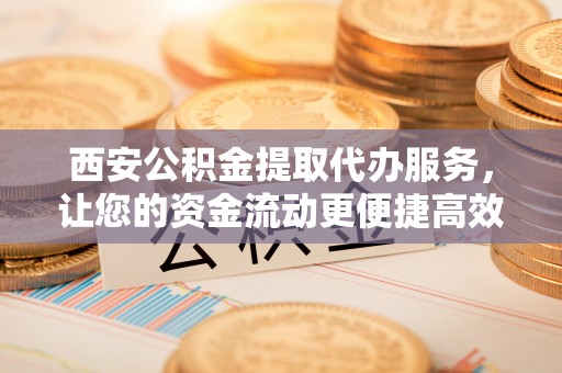 竹溪西安公积金提取代办服务，让您的资金流动更便捷高效