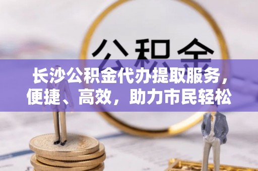 竹溪长沙公积金代办提取服务，便捷、高效，助力市民轻松管理资金