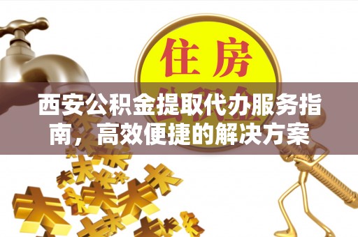 竹溪西安公积金提取代办服务指南，高效便捷的解决方案