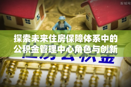 竹溪探索未来住房保障体系中的公积金管理中心角色与创新