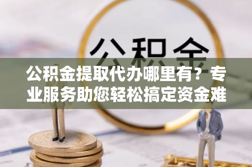 竹溪公积金提取代办哪里有？专业服务助您轻松搞定资金难题